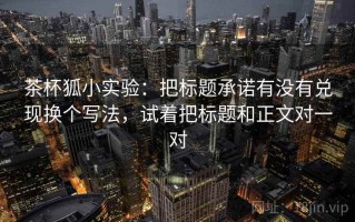 茶杯狐小实验：把标题承诺有没有兑现换个写法，试着把标题和正文对一对