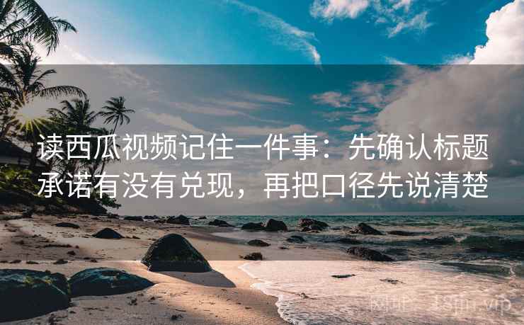 读西瓜视频记住一件事：先确认标题承诺有没有兑现，再把口径先说清楚