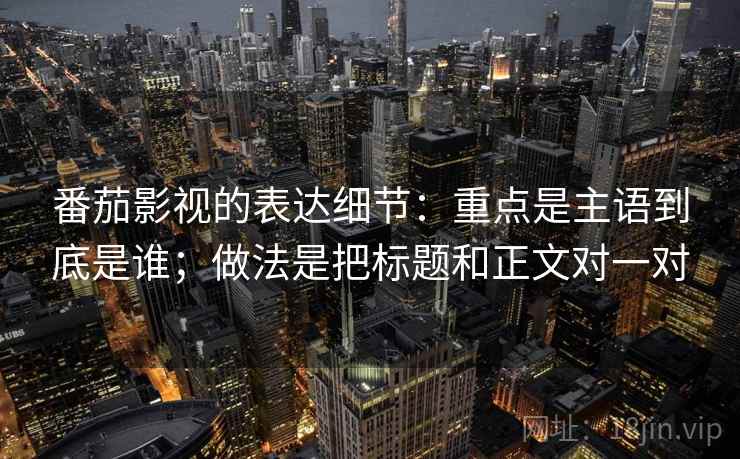 番茄影视的表达细节:重点是主语到底是谁;做法是把标题和正文对一对 番茄影视的表达细节:重点是主语到底是谁;做法是把标题和正文对一对