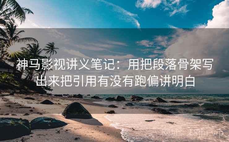 神马影视讲义笔记：用把段落骨架写出来把引用有没有跑偏讲明白