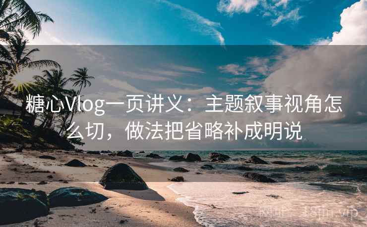 糖心Vlog一页讲义:主题叙事视角怎么切,做法把省略补成明说 糖心Vlog一页讲义:主题叙事视角怎么切,做法把省略补成明说