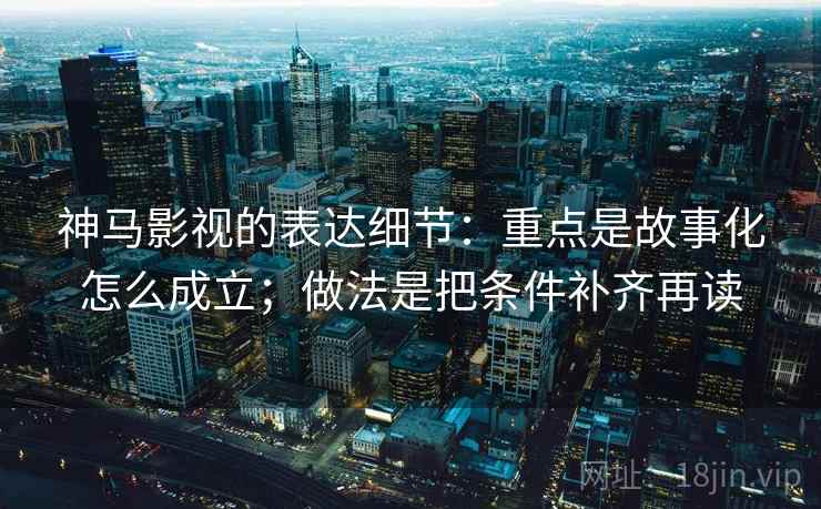 神马影视的表达细节：重点是故事化怎么成立；做法是把条件补齐再读