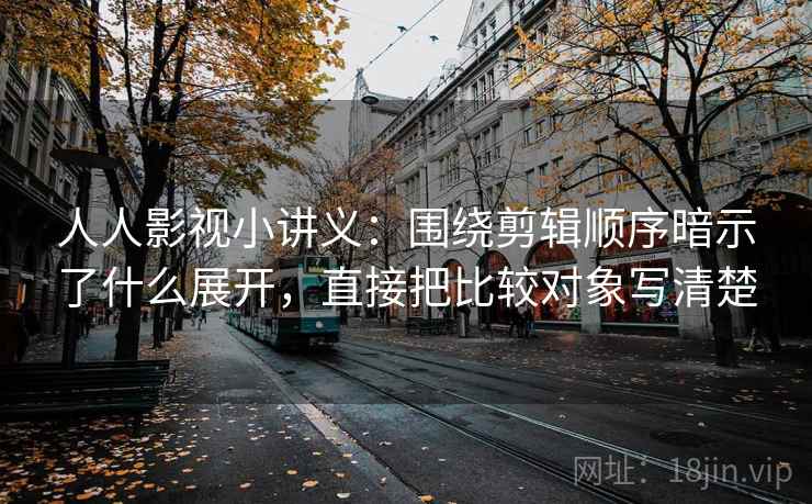 人人影视小讲义:围绕剪辑顺序暗示了什么展开,直接把比较对象写清楚 人人影视小讲义:围绕剪辑顺序暗示了什么展开,直接把比较对象写清楚