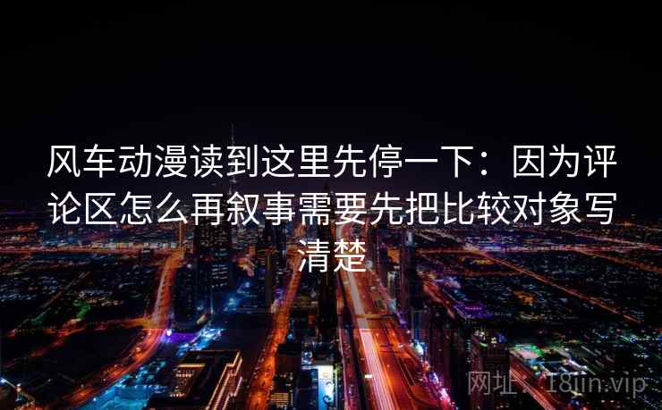 风车动漫读到这里先停一下：因为评论区怎么再叙事需要先把比较对象写清楚