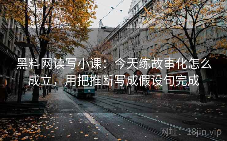 黑料网读写小课：今天练故事化怎么成立，用把推断写成假设句完成